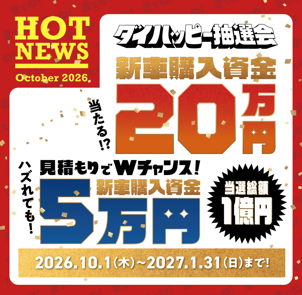 HOT NEWS October 2026 ダイハッピー抽選会 当選総額1億円 新車購入資金 当たる!? 20万円 見積もりでWチャンス! ハズれても! 新車購入資金 5万円 2026.10.1（木）～2027.1.31（日）まで!